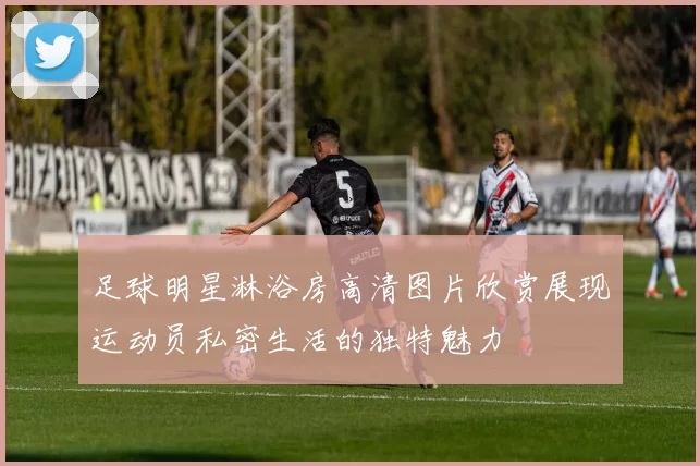 足球明星淋浴房高清图片欣赏展现运动员私密生活的独特魅力