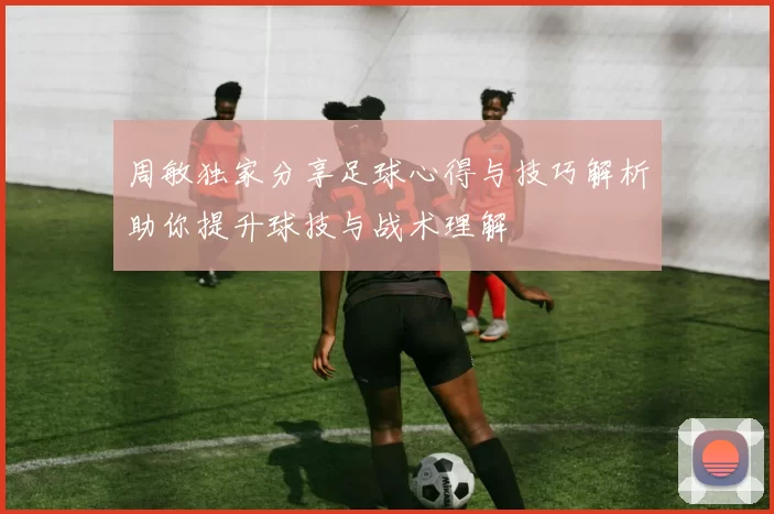 周敏独家分享足球心得与技巧解析助你提升球技与战术理解