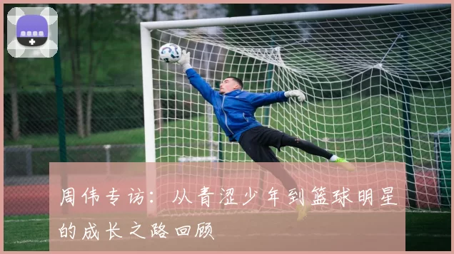 周伟专访：从青涩少年到篮球明星的成长之路回顾