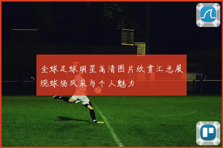 全球足球明星高清图片欣赏汇总展现球场风采与个人魅力