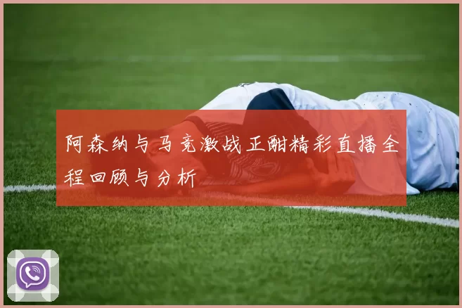 阿森纳与马竞激战正酣精彩直播全程回顾与分析