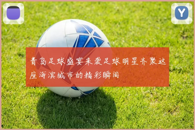 青岛足球盛宴来袭足球明星齐聚这座海滨城市的精彩瞬间