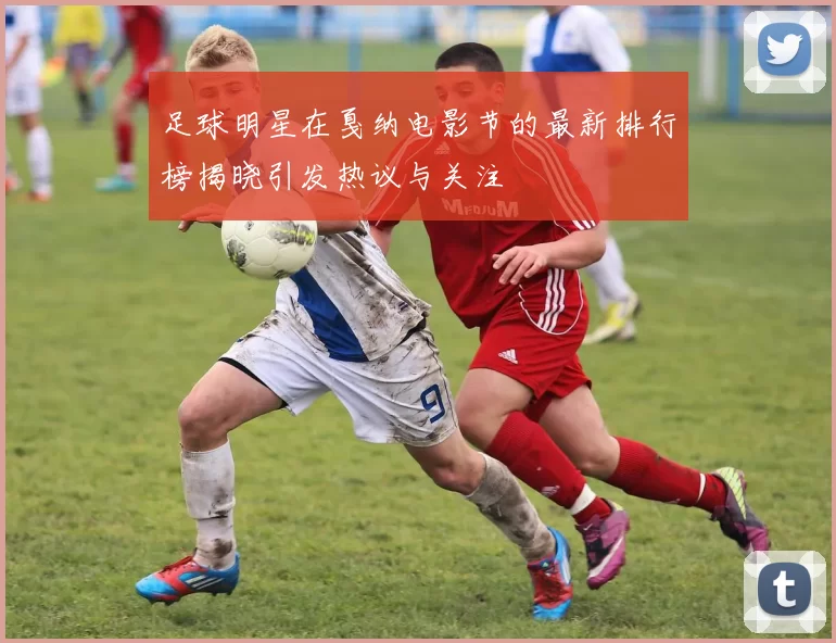 足球明星在戛纳电影节的最新排行榜揭晓引发热议与关注