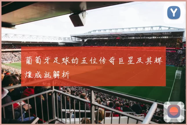 葡萄牙足球的五位传奇巨星及其辉煌成就解析