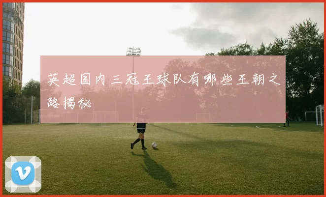 英超国内三冠王球队有哪些王朝之路揭秘