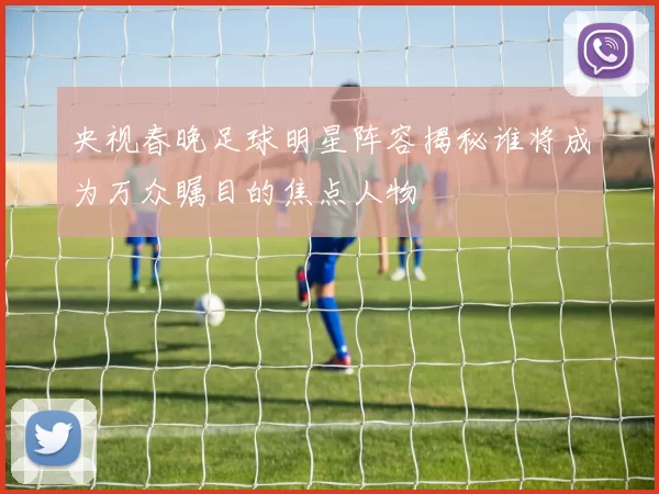 央视春晚足球明星阵容揭秘谁将成为万众瞩目的焦点人物