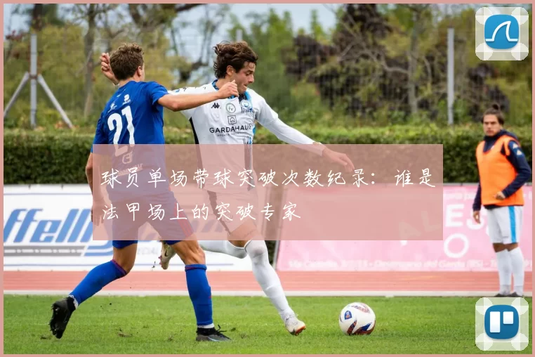 球员单场带球突破次数纪录：谁是法甲场上的突破专家