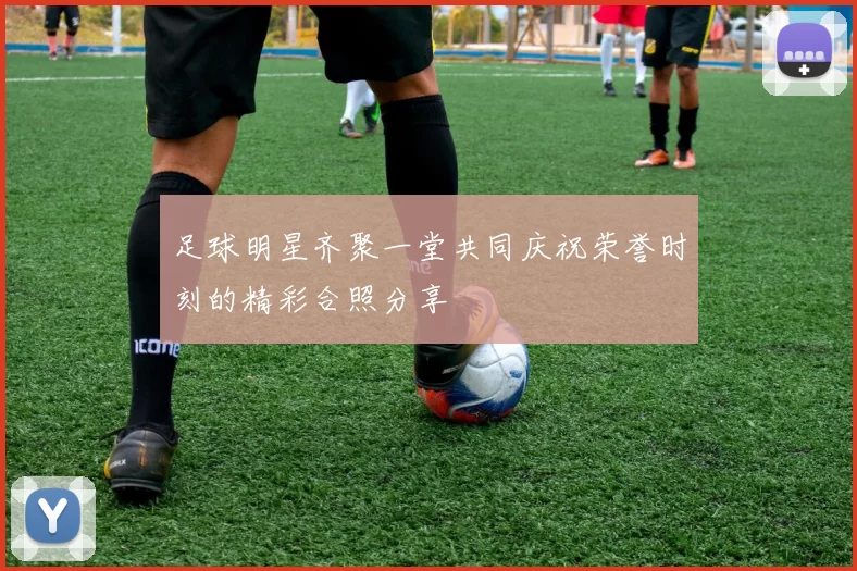 足球明星齐聚一堂共同庆祝荣誉时刻的精彩合照分享