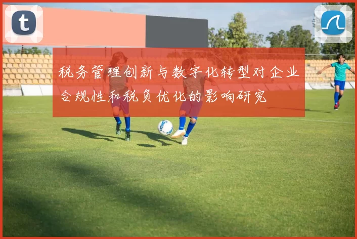 税务管理创新与数字化转型对企业合规性和税负优化的影响研究