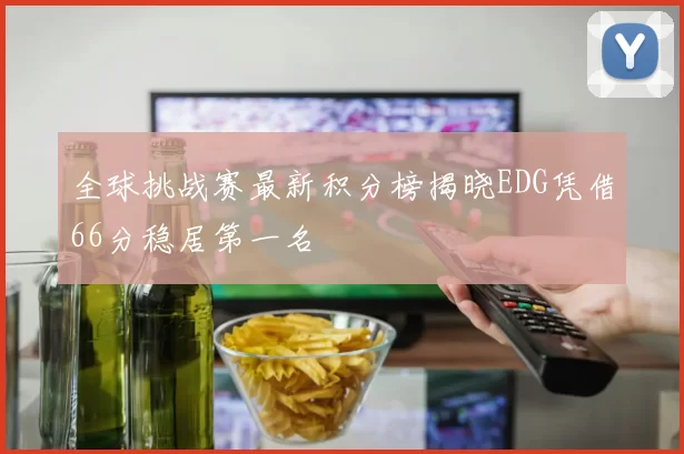 全球挑战赛最新积分榜揭晓EDG凭借66分稳居第一名