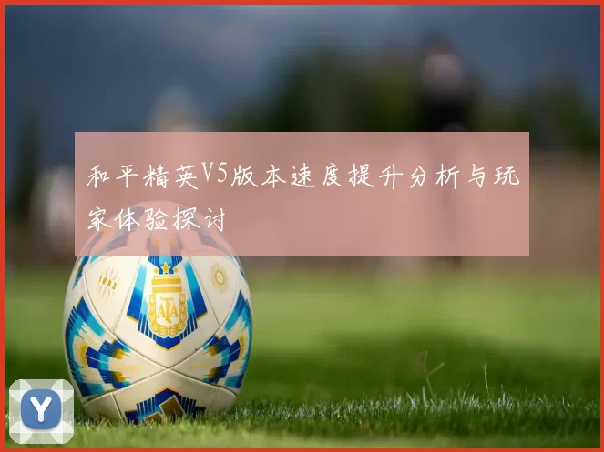 和平精英V5版本速度提升分析与玩家体验探讨
