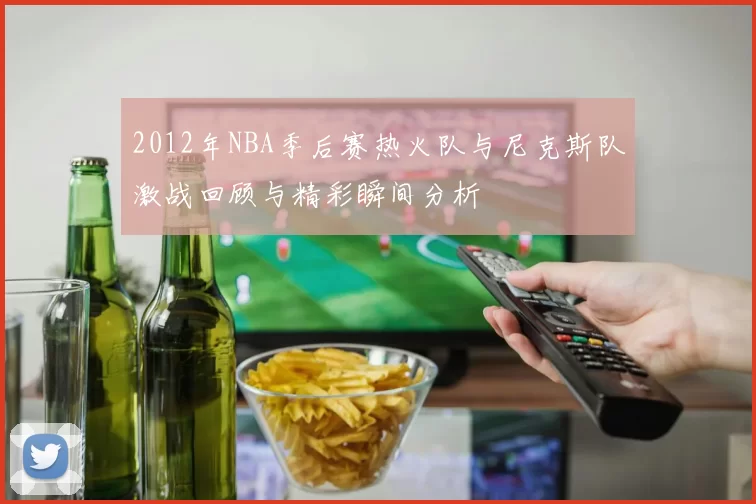 2012年NBA季后赛热火队与尼克斯队激战回顾与精彩瞬间分析