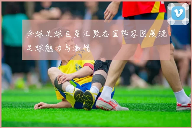 全球足球巨星汇聚各国阵容图展现足球魅力与激情