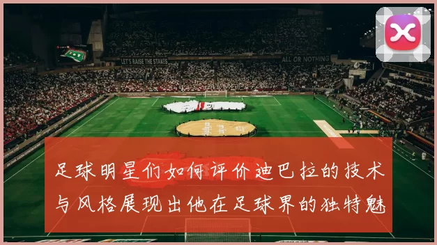 足球明星们如何评价迪巴拉的技术与风格展现出他在足球界的独特魅力