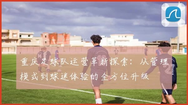 重庆足球队运营革新探索：从管理模式到球迷体验的全方位升级