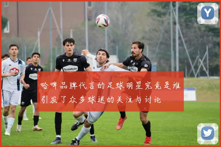 哈啤品牌代言的足球明星究竟是谁引发了众多球迷的关注与讨论