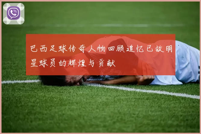 巴西足球传奇人物回顾追忆已故明星球员的辉煌与贡献