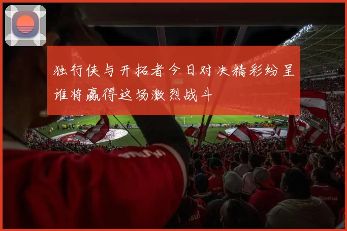 独行侠与开拓者今日对决精彩纷呈谁将赢得这场激烈战斗