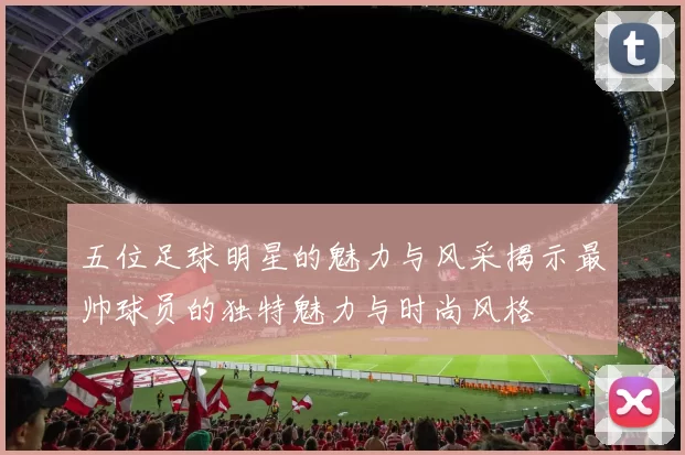 五位足球明星的魅力与风采揭示最帅球员的独特魅力与时尚风格