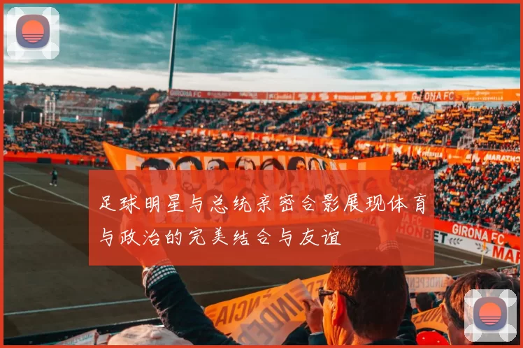 足球明星与总统亲密合影展现体育与政治的完美结合与友谊