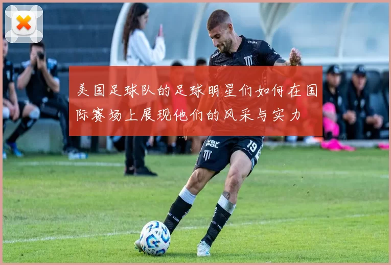 美国足球队的足球明星们如何在国际赛场上展现他们的风采与实力
