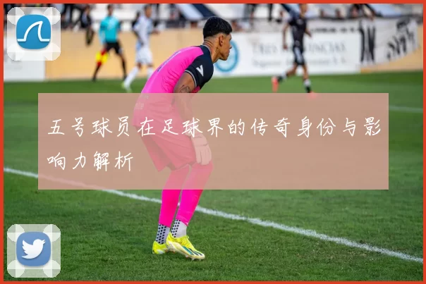 五号球员在足球界的传奇身份与影响力解析