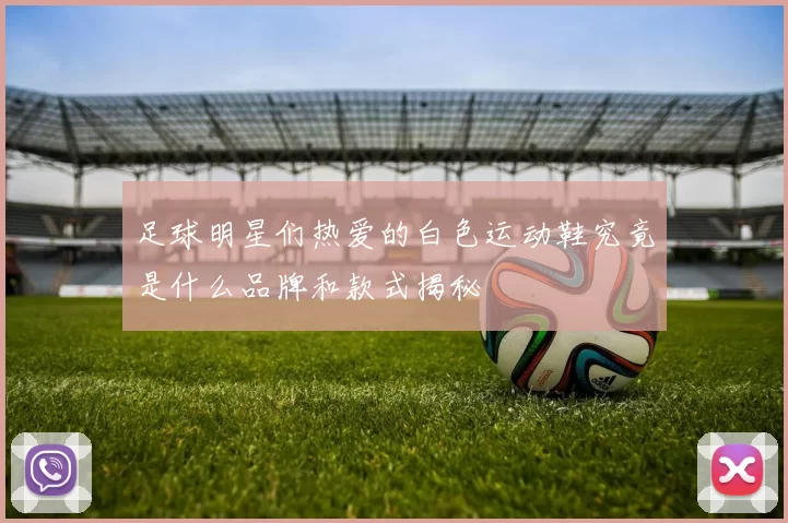 足球明星们热爱的白色运动鞋究竟是什么品牌和款式揭秘