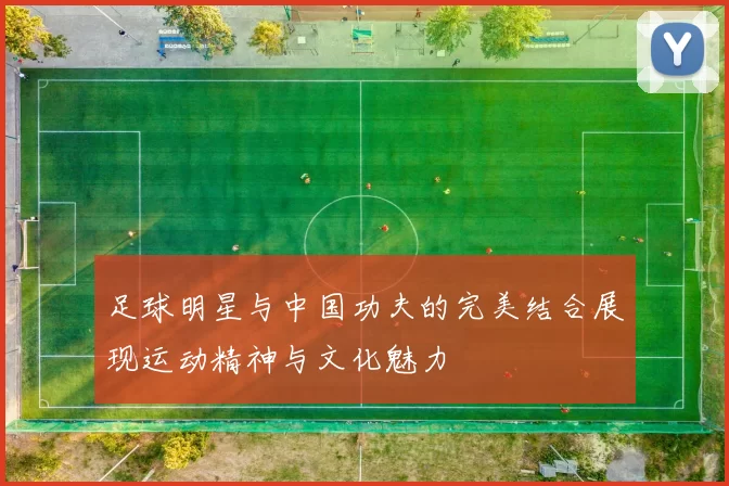 足球明星与中国功夫的完美结合展现运动精神与文化魅力