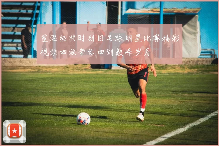 重温经典时刻旧足球明星比赛精彩视频回放带你回到巅峰岁月