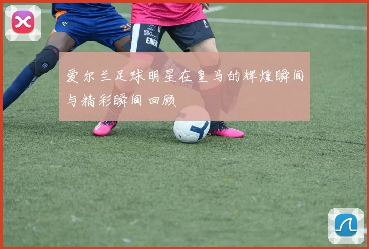 爱尔兰足球明星在皇马的辉煌瞬间与精彩瞬间回顾