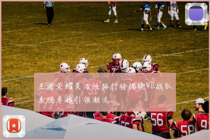 王者荣耀灵活性排行榜揭晓WE战队表现卓越引领潮流
