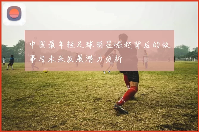 中国最年轻足球明星崛起背后的故事与未来发展潜力分析