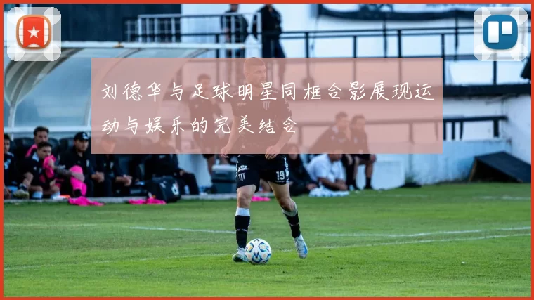 刘德华与足球明星同框合影展现运动与娱乐的完美结合