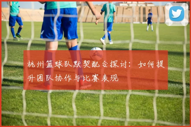 杭州篮球队默契配合探讨：如何提升团队协作与比赛表现