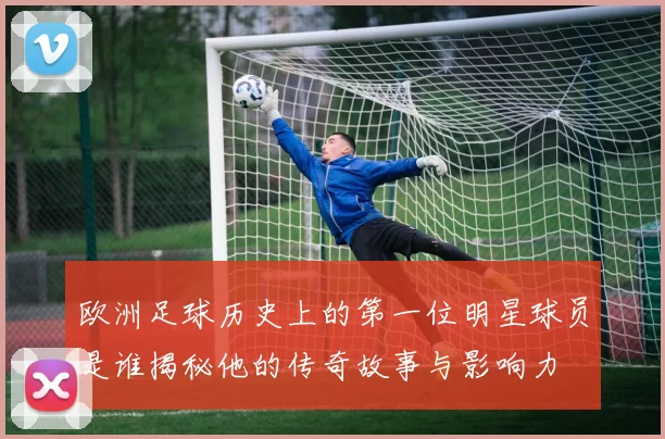 欧洲足球历史上的第一位明星球员是谁揭秘他的传奇故事与影响力