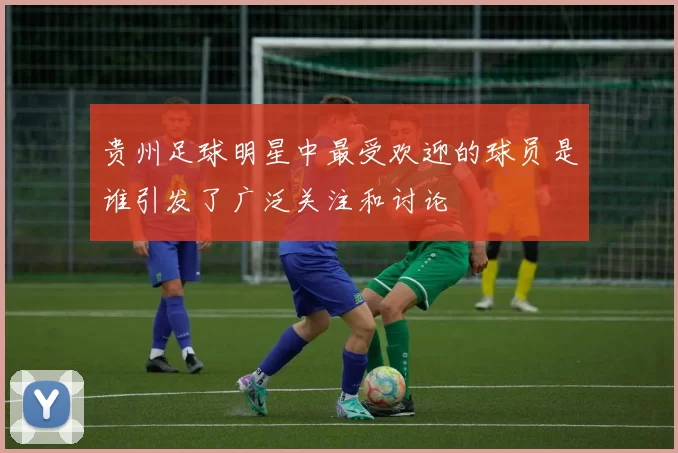 贵州足球明星中最受欢迎的球员是谁引发了广泛关注和讨论