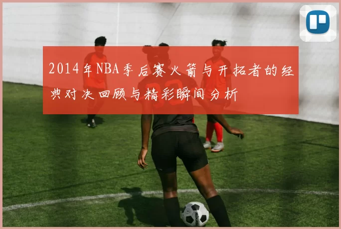 2014年NBA季后赛火箭与开拓者的经典对决回顾与精彩瞬间分析