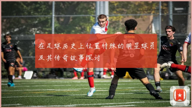 在足球历史上位置特殊的明星球员及其传奇故事探讨