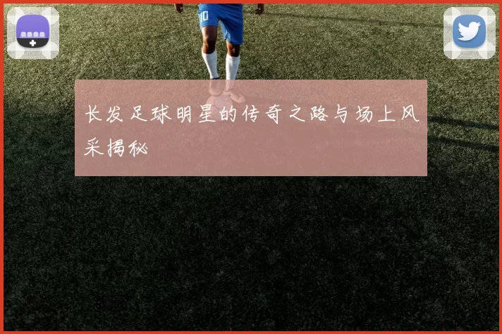 长发足球明星的传奇之路与场上风采揭秘