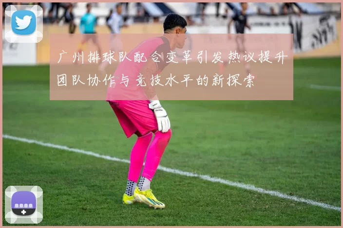 广州排球队配合变革引发热议提升团队协作与竞技水平的新探索