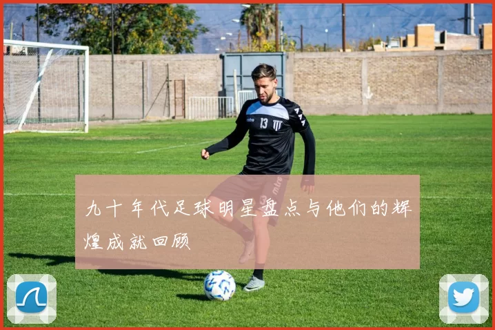 九十年代足球明星盘点与他们的辉煌成就回顾