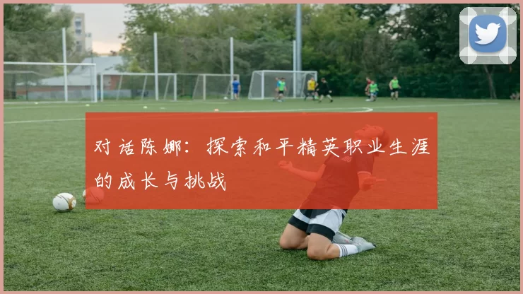 对话陈娜：探索和平精英职业生涯的成长与挑战