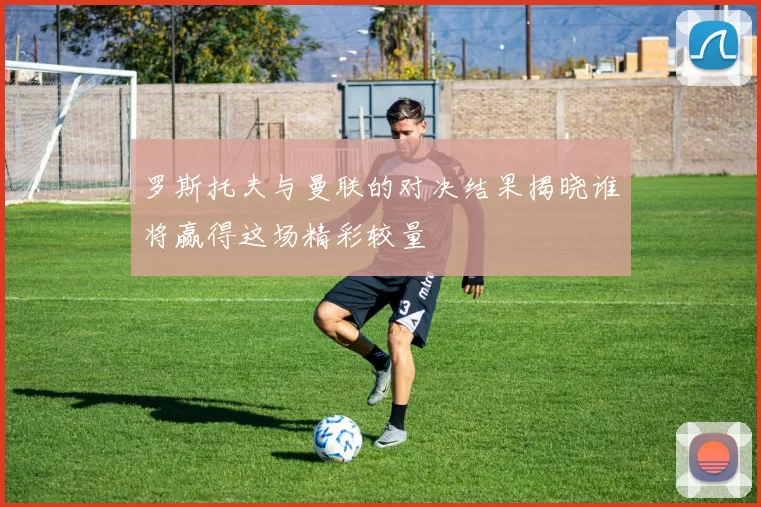 罗斯托夫与曼联的对决结果揭晓谁将赢得这场精彩较量