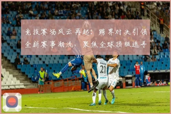 竞技赛场风云再起：跨界对决引领全新赛事潮流，聚焦全球顶级选手对抗