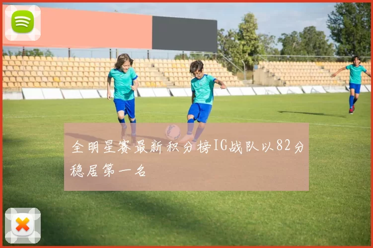 全明星赛最新积分榜IG战队以82分稳居第一名