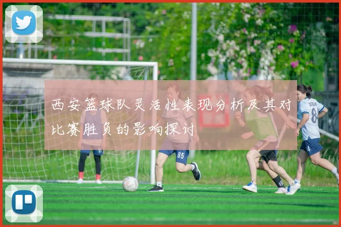 西安篮球队灵活性表现分析及其对比赛胜负的影响探讨