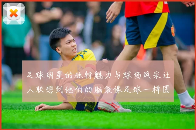 足球明星的独特魅力与球场风采让人联想到他们的脑袋像足球一样圆润可爱