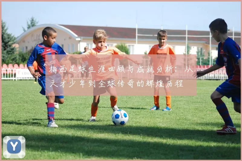 梅西足球生涯回顾与成就分析：从天才少年到全球传奇的辉煌历程