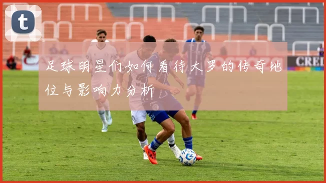 足球明星们如何看待大罗的传奇地位与影响力分析