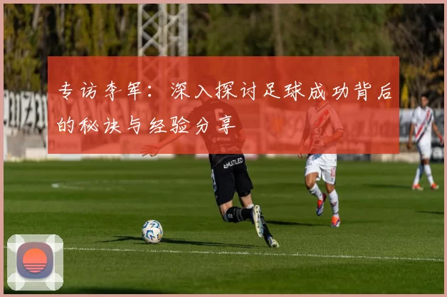 专访李军：深入探讨足球成功背后的秘诀与经验分享